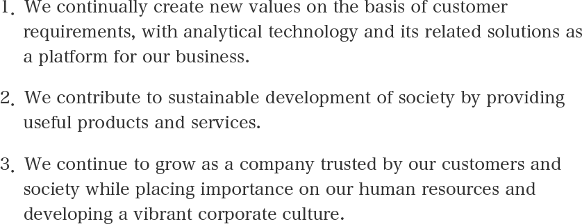1．We continually create new values on the basis of customer requirements, with analytical technology and its related solutions as a platform for our business. 2．We contribute to sustainable development of society by providing useful products and services. 3．We continue to grow as a company trusted by our customers and society while placing importance on our human resources and developing a vibrant corporate culture.