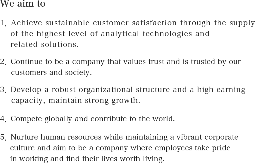 We aim to 1．Achieve sustainable customer satisfaction through the supply of the highest level of analytical technologies and related solutions. 2．Continue to be a company that values trust and is trusted by our customers and society. 3．Develop a robust organizational structure and a high earning capacity, maintain strong growth. 4．Compete globally and contribute to the world. 5．Nurture human resources while maintaining a vibrant corporate culture and aim to be a company where employees take pride in working and find their lives worth living.